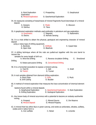 A. Rock Exploration C. Prospecting E. Geophysical
Exploration
B. Mineral Exploration D. Geochemical Exploration
54. An exposures consisting of loose/traces of mineral fragments found downslope of a mineral
deposit.
A. Gossans C. Floats E. Alluvium
B. Detritus D. Talus
55. A geophysical exploration methods used preferably in petroleum and gas exploration.
A. Gravimetric C. Magnetic E. Radiometric
B. Electric D. Remote Sensing
56. It is a hole drilled to obtain the physical, geological and engineering character of mineral
deposit
using a rotary-type of drilling equipment.
A. Borehole C. Drillhole E. Cased Hole
B. Open Hole D. Blasthole
57. A drilling technique where all the rods are pulled-out together with the core barrel to
recover the
samples for every length of drill run.
A. Wire-line Drilling C. Reverse circulation Drilling E. Directional
Drilling
B. Rotary-percussive Drilling D. Conventional Drilling
58. It is a horizontal excavation to expose a mineral outcrop.
A. Test Pit C. Adit E. Shaft
B. Trench D. Tunnel
59. A rock samples obtained from diamond drilling exploration.
A. Rock Chips C. Core E. Muck
B. Drill Cutting D. Boulder
60. A method of mineral exploration that measures the trace concentration of chemical element
or
bacteria found within a mineral deposit.
A. Geophysical Exploration C. Geochemical Exploration E. Rock Exploration
B. Drilling Exploration D. Geological Exploration
61. Any known body of mineral occurrence with a potential to become an orebody worthwhile
mining.
A. Prospect C. Mineral Source E. Ore Reserve
B. Mineral Deposit D. Mineral Property
62. A mineral that has either blue or green outcrop, and exists as carbonates, silicates, sulfates,
oxides and in native form is
A. Iron sulfides C. Nickel E. Limonite
 