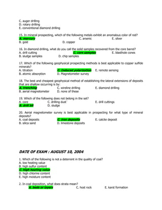 C. auger drilling
D. rotary drilling
E. conventional diamond drilling
15. In mineral prospecting, which of the following metals exhibit an anomalous color of red?
A. mercury C. arsenic E. silver
B. gold D. copper
16. In diamond drilling, what do you call the solid samples recovered from the core barrel?
A. drill cutting C. core samples E. blasthole cones
B. sludge samples D. chip samples
17. Which of the following geophysical prospecting methods is best applicable to copper sulfide
minerals?
A. titration C. Induced polarization E. remote sensing
B. atomic absorption D. Magnetometer survey
18. The best and cheapest geophysical method of establishing the lateral extensions of deposits
that are shallow occurring is by:
A. trenching C. wireline drilling E. diamond drilling
B. aerial magnetometer D. none of these
19. Which of the following does not belong in the set?
A. core C. drilling dust` E. drill cuttings
B. drill bit D. sludge
20. Aerial magnetometer survey is best applicable in prospecting for what type of mineral
deposits?
A. coal deposits C. iron deposits E. calcite deposit
B. silica sand D. limestone deposits
DATE OF EXAM : AUGUST 10, 2004
1. Which of the following is not a deterrent in the quality of coal?
A. low heating value
B. high sulfur content
C. high heating value
D. high chlorine content
E. high moisture content
2. In coal deposition, what does strata mean?
A. beds or layers C. host rock E. karst formation
 