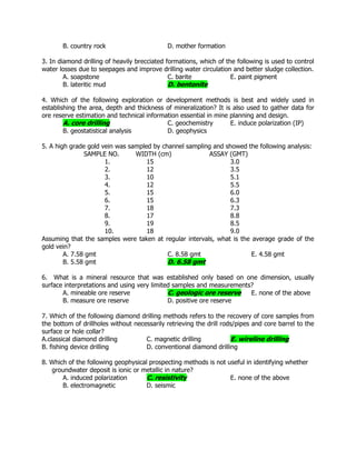 B. country rock D. mother formation
3. In diamond drilling of heavily brecciated formations, which of the following is used to control
water losses due to seepages and improve drilling water circulation and better sludge collection.
A. soapstone C. barite E. paint pigment
B. lateritic mud D. bentonite
4. Which of the following exploration or development methods is best and widely used in
establishing the area, depth and thickness of mineralization? It is also used to gather data for
ore reserve estimation and technical information essential in mine planning and design.
A. core drilling C. geochemistry E. induce polarization (IP)
B. geostatistical analysis D. geophysics
5. A high grade gold vein was sampled by channel sampling and showed the following analysis:
SAMPLE NO. WIDTH (cm) ASSAY (GMT)
1. 15 3.0
2. 12 3.5
3. 10 5.1
4. 12 5.5
5. 15 6.0
6. 15 6.3
7. 18 7.3
8. 17 8.8
9. 19 8.5
10. 18 9.0
Assuming that the samples were taken at regular intervals, what is the average grade of the
gold vein?
A. 7.58 gmt C. 8.58 gmt E. 4.58 gmt
B. 5.58 gmt D. 6.58 gmt
6. What is a mineral resource that was established only based on one dimension, usually
surface interpretations and using very limited samples and measurements?
A. mineable ore reserve C. geologic ore reserve E. none of the above
B. measure ore reserve D. positive ore reserve
7. Which of the following diamond drilling methods refers to the recovery of core samples from
the bottom of drillholes without necessarily retrieving the drill rods/pipes and core barrel to the
surface or hole collar?
A.classical diamond drilling C. magnetic drilling E. wireline drilling
B. fishing device drilling D. conventional diamond drilling
8. Which of the following geophysical prospecting methods is not useful in identifying whether
groundwater deposit is ionic or metallic in nature?
A. induced polarization C. resistivity E. none of the above
B. electromagnetic D. seismic
 