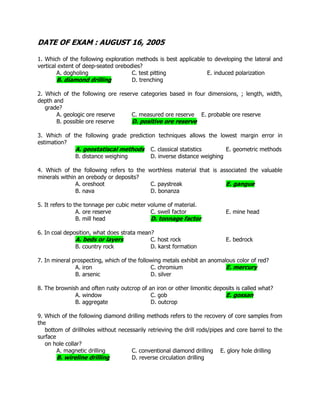 DATE OF EXAM : AUGUST 16, 2005
1. Which of the following exploration methods is best applicable to developing the lateral and
vertical extent of deep-seated orebodies?
A. dogholing C. test pitting E. induced polarization
B. diamond drilling D. trenching
2. Which of the following ore reserve categories based in four dimensions, ; length, width,
depth and
grade?
A. geologic ore reserve C. measured ore reserve E. probable ore reserve
B. possible ore reserve D. positive ore reserve
3. Which of the following grade prediction techniques allows the lowest margin error in
estimation?
A. geostatiscal methods C. classical statistics E. geometric methods
B. distance weighing D. inverse distance weighing
4. Which of the following refers to the worthless material that is associated the valuable
minerals within an orebody or deposits?
A. oreshoot C. paystreak E. gangue
B. nava D. bonanza
5. It refers to the tonnage per cubic meter volume of material.
A. ore reserve C. swell factor E. mine head
B. mill head D. tonnage factor
6. In coal deposition, what does strata mean?
A. beds or layers C. host rock E. bedrock
B. country rock D. karst formation
7. In mineral prospecting, which of the following metals exhibit an anomalous color of red?
A. iron C. chromium E. mercury
B. arsenic D. silver
8. The brownish and often rusty outcrop of an iron or other limonitic deposits is called what?
A. window C. gob E. gossan
B. aggregate D. outcrop
9. Which of the following diamond drilling methods refers to the recovery of core samples from
the
bottom of drillholes without necessarily retrieving the drill rods/pipes and core barrel to the
surface
on hole collar?
A. magnetic drilling C. conventional diamond drilling E. glory hole drilling
B. wireline drilling D. reverse circulation drilling
 