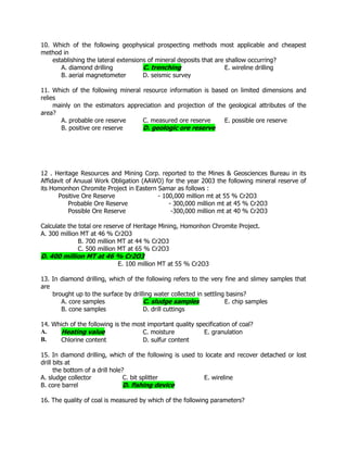 10. Which of the following geophysical prospecting methods most applicable and cheapest
method in
establishing the lateral extensions of mineral deposits that are shallow occurring?
A. diamond drilling C. trenching E. wireline drilling
B. aerial magnetometer D. seismic survey
11. Which of the following mineral resource information is based on limited dimensions and
relies
mainly on the estimators appreciation and projection of the geological attributes of the
area?
A. probable ore reserve C. measured ore reserve E. possible ore reserve
B. positive ore reserve D. geologic ore reserve
12 . Heritage Resources and Mining Corp. reported to the Mines & Geosciences Bureau in its
Affidavit of Anuual Work Obligation (AAWO) for the year 2003 the following mineral reserve of
its Homonhon Chromite Project in Eastern Samar as follows :
Positive Ore Reserve - 100,000 million mt at 55 % Cr2O3
Probable Ore Reserve - 300,000 million mt at 45 % Cr2O3
Possible Ore Reserve -300,000 million mt at 40 % Cr2O3
Calculate the total ore reserve of Heritage Mining, Homonhon Chromite Project.
A. 300 million MT at 46 % Cr2O3
B. 700 million MT at 44 % Cr2O3
C. 500 million MT at 65 % Cr2O3
D. 400 million MT at 46 % Cr2O3
E. 100 million MT at 55 % Cr2O3
13. In diamond drilling, which of the following refers to the very fine and slimey samples that
are
brought up to the surface by drilling water collected in settling basins?
A. core samples C. sludge samples E. chip samples
B. cone samples D. drill cuttings
14. Which of the following is the most important quality specification of coal?
A. Heating value C. moisture E. granulation
B. Chlorine content D. sulfur content
15. In diamond drilling, which of the following is used to locate and recover detached or lost
drill bits at
the bottom of a drill hole?
A. sludge collector C. bit splitter E. wireline
B. core barrel D. fishing device
16. The quality of coal is measured by which of the following parameters?
 