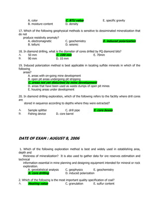 A. color C. BTU value E. specific gravity
B. moisture content D. density
17. Which of the following geophysical methods is sensitive to dessiminated mineralization that
do not
produce resistivity anomaly?
A. electromagnetic C. geochemistry E. induced polarization
B. telluric D. seismic
18. In diamond drilling, what is the diameter of cores drilled by PQ diamond bits?
A. 50 mm C. 100 mm E. 70mm
B. 90 mm D. 10 mm
19. Induced polarization method is best applicable in locating sulfide minerals in which of the
following
areas?
A. areas with on-going mine development
B. open pit areas undergoing pit stripping
C. areas not yet disturbed by mine development
D. areas that have been used as waste dumps of open pit mines
E. housing areas under development
20. In diamond drilling exploration, which of the following refers to the facility where drill cores
are
stored in sequence according to depths where they were extracted?
A. Sample splitter C. drill pipe E. core boxes
B. Fishing device D. core barrel
DATE OF EXAM : AUGUST 8, 2006
1. Which of the following exploration method is best and widely used in establishing area,
depth and
thickness of mineralization? It is also used to gather data for ore reserves estimation and
technical
information essential in mine planning and designing equipment intended for mineral or rock
exploration.
A. geostatistical analysis C. geophysics E. geochemistry
B. core drilling D. induced polarization
2. Which of the following is the most important quality specification of coal?
A. Heating value C. granulation E. sulfur content
 