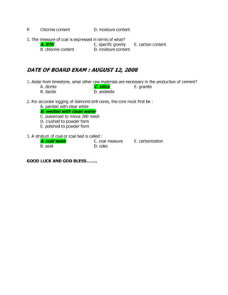 B. Chlorine content D. moisture content
3. The measure of coal is expressed in terms of what?
A. BTU C. specific gravity E. carbon content
B. chlorine content D. moisture content
DATE OF BOARD EXAM : AUGUST 12, 2008
1. Aside from limestone, what other raw materials are necessary in the production of cement?
A. diorite C. silica E. granite
B. dacite D. andesite
2. For accurate logging of diamond drill cores, the core must first be :
A. painted with clear white
B. wetted with clean water
C. pulverized to minus 200 mesh
D. crushed to powder form
E. polished to powder form
3. A stratum of coal or coal bed is called :
A. coal seam C. coal measure E. carbonization
B. peat D. coke
GOOD LUCK AND GOD BLESS……..
 