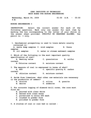 CEBU INSTITUTE OF TECHNOLOGY
MOCK BOARD FOR MINING ENGINEERING
Wednesday, March 04, 2009 01:00 A.M. - 05:00
P.M.
MINING ENGINEERING I
INSTRUCTION: Select the correct answer for each of the
following questions. Mark only one answer for each item by
marking the box corresponding to the letter of your choice on
the answer sheet provided. STRICTLY NO ERASURES ALLOWED. Use
pencil no. 1 only.
1. Geochemical prospecting is used to trace metals usually
contained in:
A. waste dump samples C. wind samples E. fauna
samples
B. oil samples D. water or stream sediment samples
2. Which of the following is the most important quality
specification of coal?
A. Heating value C. granulation E. sulfur
content
B. Chlorine content D. moisture content
3. The measure of coal is expressed in terms of what?
A. BTU C. specific gravity E. carbon
content
B. chlorine content D. moisture content
4. Aside from limestone, what other raw materials are necessary
in the production of cement?
A. diorite C. silica E. granite
B. dacite D. andesite
5. For accurate logging of diamond drill cores, the core must
first be:
A. painted with clear white
B. wetted with clean water
C. pulverized to minus 200 mesh
D. crushed to powder form
E. polished to powder form
6. A stratum of coal or coal bed is called :
 