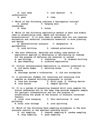 A. coal seam C. coal measure E.
carbonization
B. peat D. coke
7. Which of the following indicate a ferrogenous outcrop?
A. gossan C. hanging wall e.
overburden
B. dike D. horse
8. Which of the following exploration method is best and widely
used in establishing area, depth and thickness of
mineralization? It is also used to gather data for ore reserves
estimation and technical information essential in mine planning
and design.
A. geostatistical analysis C. geophysics E.
geochemistry
B. core drilling D. induced polarization
9. The most effective, detailed and widely used method of
exploration applied in developing or delineating an orebody
for the purpose of defining ore reserves is called:
A. geo-biology C. trenching E. diamond drilling
B. geo-chemistry D. airborne exploration
10. Initial reconnaissance exploration is usually conducted on:
A. old waste dumps C. existing mines E. city
centers
B. drainage system & tributaries D. old ore stockpiles
11. A cylindrical chamber for receiving and retaining rock
samples as diamond drilling progresses is called:
A. core box storage C. drill pipe E. fishing device
B. core barrel D. sample splitter
12. It is a system of preserving diamond drill core samples for
future references but at the same time provide adequate sample
for geologic interpretation and for the purpose of
establishing the grade of the mineral or minerals contained
therein:
A. total core assaying C. thin sectioning E. core
polishing
B. total core storage D. core splitting
13. Which of the following hand sampling procedures is the most
accurate results to the smallest possible error?
A. cut sampling C. channel sampling E. random sampling
B. chip sampling D. grab sampling
 