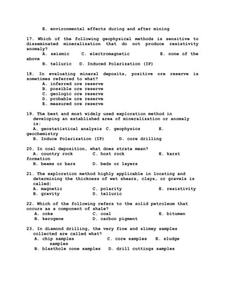 E. environmental effects during and after mining
17. Which of the following geophysical methods is sensitive to
disseminated mineralization that do not produce resistivity
anomaly?
A. seismic C. electromagnetic E. none of the
above
B. telluric D. Induced Polarization (IP)
18. In evaluating mineral deposits, positive ore reserve is
sometimes referred to what?
A. inferred ore reserve
B. possible ore reserve
C. geologic ore reserve
D. probable ore reserve
E. measured ore reserve
19. The best and most widely used exploration method in
developing an established area of mineralization or anomaly
is:
A. geostatistical analysis C. geophysics E.
geochemistry
B. Induce Polarization (IP) D. core drilling
20. In coal deposition, what does strata mean?
A. country rock C. host rock E. karst
formation
B. beams or bars D. beds or layers
21. The exploration method highly applicable in locating and
determining the thickness of wet shears, clays, or gravels is
called:
A. magnetic C. polarity E. resistivity
B. gravity D. telluric
22. Which of the following refers to the solid petroleum that
occurs as a component of shale?
A. coke C. coal E. bitumen
B. kerogene D. carbon pigment
23. In diamond drilling, the very fine and slimey samples
collected are called what?
A. chip samples C. core samples E. sludge
samples
B. blasthole cone samples D. drill cuttings samples
 