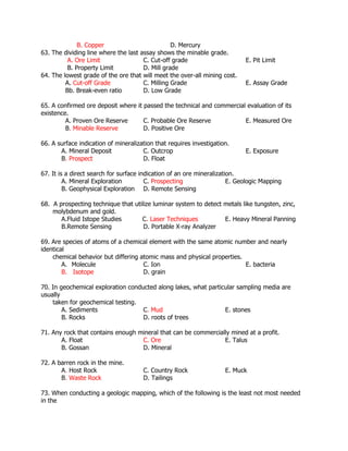 B. Copper D. Mercury
63. The dividing line where the last assay shows the minable grade.
A. Ore Limit C. Cut-off grade E. Pit Limit
B. Property Limit D. Mill grade
64. The lowest grade of the ore that will meet the over-all mining cost.
A. Cut-off Grade C. Milling Grade E. Assay Grade
Bb. Break-even ratio D. Low Grade
65. A confirmed ore deposit where it passed the technical and commercial evaluation of its
existence.
A. Proven Ore Reserve C. Probable Ore Reserve E. Measured Ore
B. Minable Reserve D. Positive Ore
66. A surface indication of mineralization that requires investigation.
A. Mineral Deposit C. Outcrop E. Exposure
B. Prospect D. Float
67. It is a direct search for surface indication of an ore mineralization.
A. Mineral Exploration C. Prospecting E. Geologic Mapping
B. Geophysical Exploration D. Remote Sensing
68. A prospecting technique that utilize luminar system to detect metals like tungsten, zinc,
molybdenum and gold.
A.Fluid Istope Studies C. Laser Techniques E. Heavy Mineral Panning
B.Remote Sensing D. Portable X-ray Analyzer
69. Are species of atoms of a chemical element with the same atomic number and nearly
identical
chemical behavior but differing atomic mass and physical properties.
A. Molecule C. Ion E. bacteria
B. Isotope D. grain
70. In geochemical exploration conducted along lakes, what particular sampling media are
usually
taken for geochemical testing.
A. Sediments C. Mud E. stones
B. Rocks D. roots of trees
71. Any rock that contains enough mineral that can be commercially mined at a profit.
A. Float C. Ore E. Talus
B. Gossan D. Mineral
72. A barren rock in the mine.
A. Host Rock C. Country Rock E. Muck
B. Waste Rock D. Tailings
73. When conducting a geologic mapping, which of the following is the least not most needed
in the
 