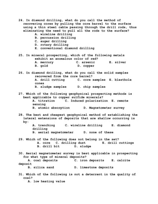 24. In diamond drilling, what do you call the method of
recovering cores by pulling the core barrel to the surface
using a thin steel cable passing through the drill rods, thus
eliminating the need to pull all the rods to the surface?
A. wireline drilling
B. percussion drilling
C. auger drilling
D. rotary drilling
E. conventional diamond drilling
25. In mineral prospecting, which of the following metals
exhibit an anomalous color of red?
A. mercury C. arsenic E. silver
B. gold D. copper
26. In diamond drilling, what do you call the solid samples
recovered from the core barrel?
A. drill cutting C. core samples E. blasthole
cones
B. sludge samples D. chip samples
27. Which of the following geophysical prospecting methods is
best applicable to copper sulfide minerals?
A. titration C. Induced polarization E. remote
sensing
B. atomic absorption D. Magnetometer survey
28. The best and cheapest geophysical method of establishing the
lateral extensions of deposits that are shallow occurring is
by:
A. trenching C. wireline drilling E. diamond
drilling
B. aerial magnetometer D. none of these
29. Which of the following does not belong in the set?
A. core C. drilling dust E. drill cuttings
B. drill bit D. sludge
30. Aerial magnetometer survey is best applicable in prospecting
for what type of mineral deposits?
A. coal deposits C. iron deposits E. calcite
deposit
B. silica sand D. limestone deposits
31. Which of the following is not a deterrent in the quality of
coal?
A. low heating value
 