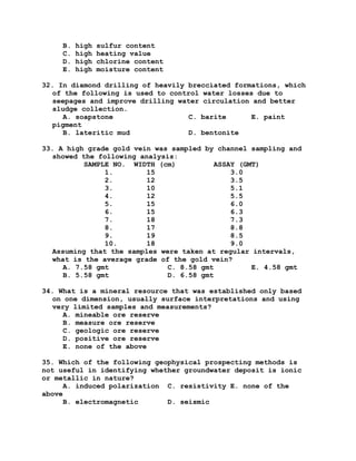 B. high sulfur content
C. high heating value
D. high chlorine content
E. high moisture content
32. In diamond drilling of heavily brecciated formations, which
of the following is used to control water losses due to
seepages and improve drilling water circulation and better
sludge collection.
A. soapstone C. barite E. paint
pigment
B. lateritic mud D. bentonite
33. A high grade gold vein was sampled by channel sampling and
showed the following analysis:
SAMPLE NO. WIDTH (cm) ASSAY (GMT)
1. 15 3.0
2. 12 3.5
3. 10 5.1
4. 12 5.5
5. 15 6.0
6. 15 6.3
7. 18 7.3
8. 17 8.8
9. 19 8.5
10. 18 9.0
Assuming that the samples were taken at regular intervals,
what is the average grade of the gold vein?
A. 7.58 gmt C. 8.58 gmt E. 4.58 gmt
B. 5.58 gmt D. 6.58 gmt
34. What is a mineral resource that was established only based
on one dimension, usually surface interpretations and using
very limited samples and measurements?
A. mineable ore reserve
B. measure ore reserve
C. geologic ore reserve
D. positive ore reserve
E. none of the above
35. Which of the following geophysical prospecting methods is
not useful in identifying whether groundwater deposit is ionic
or metallic in nature?
A. induced polarization C. resistivity E. none of the
above
B. electromagnetic D. seismic
 