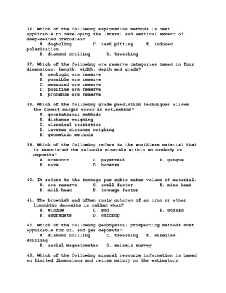36. Which of the following exploration methods is best
applicable to developing the lateral and vertical extent of
deep-seated orebodies?
A. dogholing C. test pitting E. induced
polarization
B. diamond drilling D. trenching
37. Which of the following ore reserve categories based in four
dimensions; length, width, depth and grade?
A. geologic ore reserve
B. possible ore reserve
C. measured ore reserve
D. positive ore reserve
E. probable ore reserve
38. Which of the following grade prediction techniques allows
the lowest margin error in estimation?
A. geostatiscal methods
B. distance weighing
C. classical statistics
D. inverse distance weighing
E. geometric methods
39. Which of the following refers to the worthless material that
is associated the valuable minerals within an orebody or
deposits?
A. oreshoot C. paystreak E. gangue
B. nava D. bonanza
40. It refers to the tonnage per cubic meter volume of material.
A. ore reserve C. swell factor E. mine head
B. mill head D. tonnage factor
41. The brownish and often rusty outcrop of an iron or other
limonitic deposits is called what?
A. window C. gob E. gossan
B. aggregate D. outcrop
42. Which of the following geophysical prospecting methods most
applicable for oil and gas deposits?
A. diamond drilling C. trenching E. wireline
drilling
B. aerial magnetometer D. seismic survey
43. Which of the following mineral resource information is based
on limited dimensions and relies mainly on the estimators
 