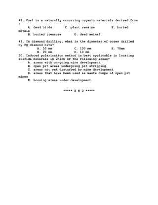 48. Coal is a naturally occurring organic materials derived from
:
A. dead birds C. plant remains E. buried
metals
B. buried treasure D. dead animal
49. In diamond drilling, what is the diameter of cores drilled
by PQ diamond bits?
A. 50 mm C. 100 mm E. 70mm
B. 90 mm D. 10 mm
50. Induced polarization method is best applicable in locating
sulfide minerals in which of the following areas?
A. areas with on-going mine development
B. open pit areas undergoing pit stripping
C. areas not yet disturbed by mine development
D. areas that have been used as waste dumps of open pit
mines
E. housing areas under development
***** E N D *****
 