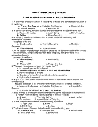 BOARD EXAMINATION QUESTIONS
MINERAL SAMPLING AND ORE RESERVE ESTIMATION
1. A confirmed ore deposit where it passed the technical and commercial evaluation of
its existence.
a. Proven Ore Reserve c. Probable Ore Reserve e. Measured Ore
b. Minable Reserve d. Positive Ore
2. In percussion drilling, how drill cuttings are collected from the bottom of the hole?
a. Reverse Circulation c. Wash Boring e. Drive Sampling
b. Bailing d. Churn Sampling
3. A sampling technique that is required to further determine the mining and
metallurgical properties
like grade of the ore.
a. Grab Sampling c. Channel Sampling e. Random
Sampling
b. Bulk Sampling d. Muck Sampling
4. An ore deposit where tonnage and grade of the ore are computed partly from specific
measurements, samples or production data, and partly from projections for a
reasonable distance
on geologic evidence.
C. Indicated Ore c. Positive Ore e. Probable
Ore
D. Measured Ore d. Prospective Ore
5. When can be a gangue minerals become an “ore” ?
a. Increase of volume of the deposit
b. Increase in price of the metal in local and world market
c. Increase in grade of the ore
d. Selection of an ideal mining method and ore processing
e. High production capacity
6. A type of ore reserve which contain sufficient technical and economic studies that
have been out
to justify extraction at the time of determination and under specified conditions.
a. Measure Ore Reserve c. Probable Ore Reserve e. Inferred Ore
Reserve
b. Indicative Ore Reserve d. Proven Ore Reserve
7. It is a method of ore reserve estimation that involves the application of mathematics
of random functions to the reconnaissance of mineral deposits.
a. Kriging c. Triangular Method e. Area method
b. Geostatistics d. Inverse Distance Weighting
8. A rock samples obtained from diamond drilling exploration.
a. Rock Chips c. Core e. Muck
b. Drill Cutting d. Boulder
9. The lowest grade of the ore that will meet the over-all mining cost.
a. Cut-off Grade c. Milling Grade e. Assay Grade
b. Break-even ratio d. Low Grade
 