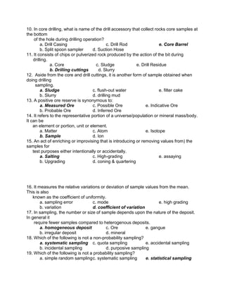 10. In core drilling, what is name of the drill accessory that collect rocks core samples at
the bottom
of the hole during drilling operation?
a. Drill Casing c. Drill Rod e. Core Barrel
b. Split spoon sampler d. Suction Hose
11. It consists of chips or pulverized rock produced by the action of the bit during
drilling.
a. Core c. Sludge e. Drill Residue
b. Drilling cuttings d. Slurry
12. Aside from the core and drill cuttings, it is another form of sample obtained when
doing drilling
sampling.
a. Sludge c. flush-out water e. filter cake
b. Slurry d. drilling mud
13. A positive ore reserve is synonymous to:
a. Measured Ore c. Possible Ore e. Indicative Ore
b. Probable Ore d. Inferred Ore
14. It refers to the representative portion of a universe/population or mineral mass/body.
It can be
an element or portion, unit or element.
a. Matter c. Atom e. Isotope
b. Sample d. Ion
15. An act of enriching or improvising that is introducing or removing values from) the
samples for
test purposes either intentionally or accidentally.
a. Salting c. High-grading e. assaying
b. Upgrading d. coning & quartering
16. It measures the relative variations or deviation of sample values from the mean.
This is also
known as the coefficient of uniformity.
a. sampling error c. mode e. high grading
b. variation d. coefficient of variation
17. In sampling, the number or size of sample depends upon the nature of the deposit.
In general it
require fewer samples compared to heterogenous deposits.
a. homogeneous deposit c. Ore e. gangue
b. irregular deposit d. mineral
18. Which of the following is not a non-probability sampling?
a. systematic sampling c. quota sampling e. accidental sampling
b. incidental sampling d. purposive sampling
19. Which of the following is not a probability sampling?
a. simple random samplingc. systematic sampling e. statistical sampling
 