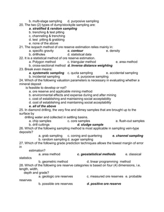 b. multi-stage sampling d. purposive sampling
20. The two (2) types of dump/stockpile sampling are:
a. stratified & random sampling
b. trenching & test pitting
c. channeling & trenching
d. test pitting & grabbing
e. none of the above
21. The isopach method of ore reserve estimation relies mainly in:
a. specific gravity c. contour e. density
b. drillholes d. statistical data
22. It is a statistical method of ore reserve estimation.
a. Polygon method c. triangular method e. area method
b. cross-sectional method d. Inverse distance weighting
23. Break even means:
a. systematic sampling c. quota sampling e. accidental sampling
b. incidental sampling d. purposive sampling
24. Which of the following valuation parameters is necessary in evaluating whether a
mineral deposit
is feasible to develop or not?
a. ore reserve and applicable mining method
b. environmental effects and expense during and after mining
c. cost of establishing and maintaining social acceptability
d. cost of establishing and maintaining social acceptability
e. all of the above
25. In diamond drilling, the very fine and slimey samples that are brought up to the
surface by
drilling water and collected in settling basins.
a. chip samples c. core samples e. flush-out samples
b. drill cuttings d. sludge sample
26. Which of the following sampling method is most applicable in sampling vein-type
deposits?
a. grab sampling c. coning and quartering e. channel sampling
b. random sampling d. auger sampling
27. Which of the following grade prediction techniques allows the lowest margin of error
in
estimation?
a. area method c. geostatistical methods e. classical
statistics
b. geometric method d. linear programming method
28. Which of the following ore reserve categories is based on four (4) dimensions, i.e.
length, width,
depth and grade?
a. geologic ore reserves c. measured ore reserves e. probable
reserves
b. possible ore reserves d. positive ore reserve
 