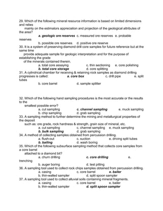 29. Which of the following mineral resource information is based on limited dimensions
and relies
mainly on the estimators appreciation and projection of the geological attributes of
the area?
a. geologic ore reserves c. measured ore reserves e. probable
reserves
b. possible ore reserves d. positive ore reserve
30. It is a system of preserving diamond drill core samples for future reference but at the
same time
provide adequate sample for geologic interpretation and for the purpose of
establishing the grade
of the minerals contained therein.
a. total core assaying c. thin sectioning e. core polishing
b. total core storage d. core splitting
31. A cylindrical chamber for receiving & retaining rock samples as diamond drilling
progresses is called: a. core box c. drill pipe e. split
tubes
b. core barrel d. sample splitter
32. Which of the following hand sampling procedures is the most accurate or the results
to the
smallest possible error?
a. cut sampling c. channel sampling e. muck sampling
b. chip sampling d. grab sampling
33. A sampling method to further determine the mining and metallurgical properties of
the deposit
such as: ore grade, rock hardness & strength, grain size of mineral, etc.
a. cut sampling c. channel sampling e. muck sampling
b. bulk sampling d. grab sampling
34. A method of collecting samples obtained from percussion drilling.
a. flush-out c. suction e. driving split tubes
b. bailing d. wash boring
35. Which of the following subsurface sampling method that collects core samples from
a core barrel
attached to a diamond bit?
a. churn drilling c. core drilling e.
trenching
b. auger boring d. test pitting
36. A sampling tool used to collect rock chips samples obtained from percussion drilling.
a. casing c. core barrel e. bailer
b. thin-walled sampler d. split spoon sampler
37. A sampling tool used to collect alluvial soils containing mineral fragments.
a. casing c. core barrel e. bailer
b. thin-walled sampler d. split spoon sampler
 