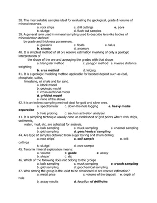 38. The most reliable samples ideal for evaluating the geological, grade & volume of
mineral reserves.
a. rock chips c. drill cuttings e. core
b. sludge d. flush out samples
39. A general term used in mineral sampling used to describe lens-like bodies of
mineralization defined
by grade and thickness parameters.
a. gossans c. floats e. talus
b. shoots d. anomaly
40. It is simplest method of all ore reserve estimation involving of only a geologic
interpretation of
the shape of the ore and averaging the grades with that shape
a. triangular method c. polygon method e. inverse distance
weighting
b. area method d. kriging
41. It is a geologic modeling method applicable for bedded deposit such as coal,
phosphate, sulfur,
limestone, oil shale and tar sand.
a. block model
b. geologic model
c. cross-sectional model
d. gridded model
e. none of the above
42. It is an indirect sampling method ideal for gold and silver ores.
a. spectrometer c. down-the-hole logging e. heavy media
separation
b. hole probing d. neutron activation analyzer
43. It is sampling technique usually done at established or grid points where rock chips,
sediments,
water, mud, etc. are collected for analysis.
a. bulk sampling c. muck sampling e. channel sampling
b. grid sampling d. geochemical sampling
44. Are type of samples obtained from auger boring and churn drilling.
a. rock chips` c. soil sample e. drill
cuttings
b. sludge` d. core sample
45. Tenor in mineral exploration means:
a. volume c. grade e. assay
b. shape` d. dip
46. Which of the following does not belong to the group?
a. bulk sampling c. muck sampling e. trench sampling
b. grid sampling d. geochemical sampling
47. Who among the group is the least to be considered in ore reserve estimation?
a. metal price c. volume of the deposit e. depth of
hole
b. assay results d. location of drillholes
 