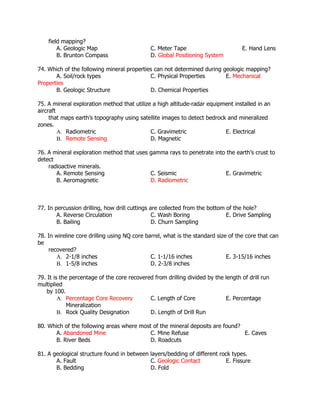field mapping?
A. Geologic Map C. Meter Tape E. Hand Lens
B. Brunton Compass D. Global Positioning System
74. Which of the following mineral properties can not determined during geologic mapping?
A. Soil/rock types C. Physical Properties E. Mechanical
Properties
B. Geologic Structure D. Chemical Properties
75. A mineral exploration method that utilize a high altitude-radar equipment installed in an
aircraft
that maps earth’s topography using satellite images to detect bedrock and mineralized
zones.
A. Radiometric C. Gravimetric E. Electrical
B. Remote Sensing D. Magnetic
76. A mineral exploration method that uses gamma rays to penetrate into the earth’s crust to
detect
radioactive minerals.
A. Remote Sensing C. Seismic E. Gravimetric
B. Aeromagnetic D. Radiometric
77. In percussion drilling, how drill cuttings are collected from the bottom of the hole?
A. Reverse Circulation C. Wash Boring E. Drive Sampling
B. Bailing D. Churn Sampling
78. In wireline core drilling using NQ core barrel, what is the standard size of the core that can
be
recovered?
A. 2-1/8 inches C. 1-1/16 inches E. 3-15/16 inches
B. 1-5/8 inches D. 2-3/8 inches
79. It is the percentage of the core recovered from drilling divided by the length of drill run
multiplied
by 100.
A. Percentage Core Recovery C. Length of Core E. Percentage
Mineralization
B. Rock Quality Designation D. Length of Drill Run
80. Which of the following areas where most of the mineral deposits are found?
A. Abandoned Mine C. Mine Refuse E. Caves
B. River Beds D. Roadcuts
81. A geological structure found in between layers/bedding of different rock types.
A. Fault C. Geologic Contact E. Fissure
B. Bedding D. Fold
 