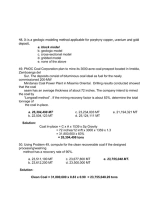 48. It is a geologic modeling method applicable for porphyry copper, uranium and gold
deposit.
a. block model
b. geologic model
c. cross-sectional model
d. gridded model
e. none of the above
49. PNOC Coal Corporation plan to mine its 3000-acre coal prospect located in Imelda,
Zamboanga del
Sur. The deposits consist of bituminous coal ideal as fuel for the newly
commissioned 200-MW
Mindanao Coal Power Plant in Misamis Oriental. Drilling results conducted showed
that the coal
seam has an average thickness of about 72 inches. The company intend to mined
the coal by
“Longwall method” . If the mining recovery factor is about 83%, determine the total
tonnage of
the coal in-place.
a. 26,394,498 MT c. 23,234,003 MT e. 21,194,321 MT
b. 22,504,123 MT d. 25,124,111 MT
Solution:
Coal In-place = C x A x 1539 x Sp Gravity
= 72 inches/12 in/ft x 3000 x 1359 x 1.3
= 31,800,600 x 83%
= 26,394,498 tons
50. Using Problem 49, compute for the clean recoverable coal if the designed
processing/washing
method has a recovery rate of 90%.
a. 23,511,100 MT c. 23,677,800 MT e. 23,755,048 MT.
b. 23,612,200 MT d. 23,500,000 MT
Solution:
Clean Coal = 31,800,600 x 0.83 x 0.90 = 23,755,048.20 tons
 