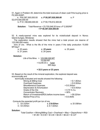 51. Again in Problem 49, determine the total revenues of clean coal if the buying price is
P2,500.00/MT.
a. P50,387,500,000.00 c. P 59,387,620,500.00 e. P
52,074,500,000.00
b. P 51,188,800,000.00 d. P 59,176,612,300.00
Solution: Total Revenue = 23,755,048.20 tons x P 2,500/MT
= P 59,387,620,500.00
52. A newly-opened mine was explored for its nickel/cobalt deposit in Nonoc
Island,Surigao, Mindanao
The exploration results showed that the mine had a total proven ore reserve of
123,590,000 metric
tons of ore. What is the life of the mine in years if the daily production 15,000
MT/day?
a. 20 years c. 23 years e. 25 years
b. 21 years d. 24 years
Solution:
Life of the Mine = 123,590,000 MT
15,000 MT
= 8,239.33 x 1year
365 days
= 22.5 years or 23 years
53. Based on the result of the mineral exploration, the explored deposit was
economically and
technically evaluated and results showed the following:
Mining & Milling Cost = $ 1.80/ton
Overhead Expenses = $ 0.50/ton
Miscellaneous Expenses = $ 0.30/ton
Depreciation & Amortization = $ 0.45/ton
Grade of the Ore = 0.70 % Cu
Concentrator Recovery = 90%
Return of Investment(ROI) before income taxes = $0.22/ton
Market Price of Cu = $ 0.85/lb
Compute the expected profit per ton of ore.
C. $ 0.33/ton c. $ 8.63/ton e. $ 0.98/ton
D. $ 0.45/ton d. $ 1.02/ton
Solution:
Total Cost/ton = Mining/Milling Cost + Overhead + Misc + Depre/Amor + ROI
= $1.80 + $ 0.50 + $ 0.30 + $0.45 + $0.22 = $ 3.27
 