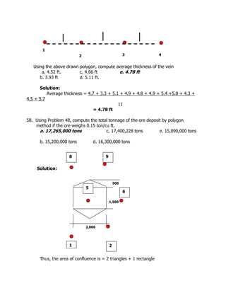 Using the above drawn polygon, compute average thickness of the vein
a. 4.52 ft. c. 4.66 ft e. 4.78 ft
b. 3.93 ft d. 5.11 ft.
Solution:
Average thickness = 4.7 + 3.3 + 5.1 + 4.9 + 4.8 + 4.9 + 5.4 +5.0 + 4.3 +
4.5 + 5.7
11
= 4.78 ft
58. Using Problem 48, compute the total tonnage of the ore deposit by polygon
method if the ore weighs 0.15 ton/cu ft.
a. 17,265,000 tons c. 17,400,228 tons e. 15,090,000 tons
b. 15,200,000 tons d. 16,300,000 tons
Solution:
Thus, the area of confluence is = 2 triangles + 1 rectangle
1
2 3 4
1
9
8
2
5
6
2,000
1,500
500
 
