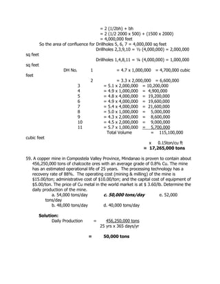 = 2 (1/2bh) + bh
= 2 (1/2 2000 x 500) + (1500 x 2000)
= 4,000,000 feet
So the area of confluence for Drillholes 5, 6, 7 = 4,000,000 sq feet
Drillholes 2,3,9,10 = ½ (4,000,000) = 2,000,000
sq feet
Drillholes 1,4,8,11 = ¼ (4,000,000) = 1,000,000
sq feet
DH No. 1 = 4.7 x 1,000,000 = 4,700,000 cubic
feet
2 = 3.3 x 2,000,000 = 6,600,000
3 = 5.1 x 2,000,000 = 10,200,000
4 = 4.9 x 1,000,000 = 4,900,000
5 = 4.8 x 4,000,000 = 19,200,000
6 = 4.9 x 4,000,000 = 19,600,000
7 = 5.4 x 4,000,000 = 21,600,000
8 = 5.0 x 1,000,000 = 5,000,000
9 = 4.3 x 2,000,000 = 8,600,000
10 = 4.5 x 2,000,000 = 9,000,000
11 = 5.7 x 1,000,000 = 5,700,000
Total Volume = 115,100,000
cubic feet
x 0.15ton/cu ft
= 17,265,000 tons
59. A copper mine in Compostela Valley Province, Mindanao is proven to contain about
456,250,000 tons of chalcocite ores with an average grade of 0.8% Cu. The mine
has an estimated operational life of 25 years. The processing technology has a
recovery rate of 88%. The operating cost (mining & milling) of the mine is
$15.00/ton; administrative cost of $10.00/ton; and the capital cost of equipment of
$5.00/ton. The price of Cu metal in the world market is at $ 3.60/lb. Determine the
daily production of the mine.
a. 54,000 tons/day c. 50,000 tons/day e. 52,000
tons/day
b. 48,000 tons/day d. 40,000 tons/day
Solution:
Daily Production = 456,250,000 tons
25 yrs x 365 days/yr
= 50,000 tons
 