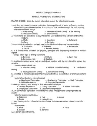 BOARD EXAM QUESTIONAIRES
MINERAL PROSPECTING & EXPLORATION
MULTIPE CHOICE: Select the correct letters that answer the following sentences.
1. A drilling techniques in mineral exploration that uses either air or water as flushing medium
where cutting are siphoned/sucked from bottom of hole passing through the inner opening
of the series of drill strings.
a. Core Drilling c. Reverse Circulation Drilling e. Jet Piercing
b. Percussion Drilling d. Rotary Drilling
2. This material are considered as clay that can be used as both drilling lubricant and flushing
medium.
a. Muds c. Soapstone e. Sulfactant
b. Clays d. Bentonite
3. A geophysical exploration methods used preferably in petroleum and gas exploration.
a. Gravimetric c. Magnetic e. Radiometric
b. Electric d. Remote Sensing
6. It is a hole drilled to obtain the physical, geological and engineering character of mineral
deposit
using a rotary-type of drilling equipment.
a. Borehole c. Drillhole e. Open Hole
b. Percussion Hole d. Blasthole
7. A drilling technique where rods are pulled-out together with the core barrel to recover the
samples
for every length of drill run.
a. Wire-line Drilling c. Reverse circulation Drilling e. Directional
Drilling
b. Rotary-percussive Drilling d. Conventional Drilling
8. A method of mineral exploration that measures the trace concentration of chemical element
or
bacteria found within a mineral deposit.
a. Geophysical Exploration c. Geochemical Exploration e. Rock Exploration
b. Drilling Exploration d. Geological Exploration
9. Geologic Mapping is an activity of what exploration technique:
a. Geologic Exploration c. Drilling Exploration e. Mineral Exploration
b. Geophysical Exploration d. Geochemical Exploration
10. In geochemical exploration conducted along lakes, what particular sampling media are
usually
taken for geochemical testing.
a. Sediments c. Mud e. stones
b. Rocks d. roots of trees
11. Any disintegrated rock found at the toe of slope that does not contain mineral present for
further
investigation.
a. Float c. Ore e. Talus
b. Gossan d. Bonanza
12. A barren rock in the mine.
 