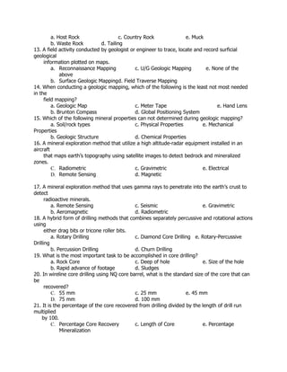a. Host Rock c. Country Rock e. Muck
b. Waste Rock d. Tailing
13. A field activity conducted by geologist or engineer to trace, locate and record surficial
geological
information plotted on maps.
a. Reconnaissance Mapping c. U/G Geologic Mapping e. None of the
above
b. Surface Geologic Mappingd. Field Traverse Mapping
14. When conducting a geologic mapping, which of the following is the least not most needed
in the
field mapping?
a. Geologic Map c. Meter Tape e. Hand Lens
b. Brunton Compass d. Global Positioning System
15. Which of the following mineral properties can not determined during geologic mapping?
a. Soil/rock types c. Physical Properties e. Mechanical
Properties
b. Geologic Structure d. Chemical Properties
16. A mineral exploration method that utilize a high altitude-radar equipment installed in an
aircraft
that maps earth’s topography using satellite images to detect bedrock and mineralized
zones.
C. Radiometric c. Gravimetric e. Electrical
D. Remote Sensing d. Magnetic
17. A mineral exploration method that uses gamma rays to penetrate into the earth’s crust to
detect
radioactive minerals.
a. Remote Sensing c. Seismic e. Gravimetric
b. Aeromagnetic d. Radiometric
18. A hybrid form of drilling methods that combines separately percussive and rotational actions
using
either drag bits or tricone roller bits.
a. Rotary Drilling c. Diamond Core Drilling e. Rotary-Percussive
Drilling
b. Percussion Drilling d. Churn Drilling
19. What is the most important task to be accomplished in core drilling?
a. Rock Core c. Deep of hole e. Size of the hole
b. Rapid advance of footage d. Sludges
20. In wireline core drilling using NQ core barrel, what is the standard size of the core that can
be
recovered?
C. 55 mm c. 25 mm e. 45 mm
D. 75 mm d. 100 mm
21. It is the percentage of the core recovered from drilling divided by the length of drill run
multiplied
by 100.
C. Percentage Core Recovery c. Length of Core e. Percentage
Mineralization
 