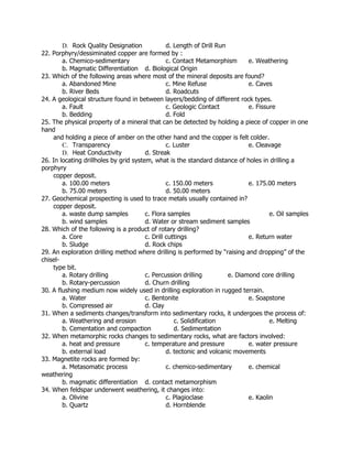 D. Rock Quality Designation d. Length of Drill Run
22. Porphyry/dessiminated copper are formed by :
a. Chemico-sedimentary c. Contact Metamorphism e. Weathering
b. Magmatic Differentiation d. Biological Origin
23. Which of the following areas where most of the mineral deposits are found?
a. Abandoned Mine c. Mine Refuse e. Caves
b. River Beds d. Roadcuts
24. A geological structure found in between layers/bedding of different rock types.
a. Fault c. Geologic Contact e. Fissure
b. Bedding d. Fold
25. The physical property of a mineral that can be detected by holding a piece of copper in one
hand
and holding a piece of amber on the other hand and the copper is felt colder.
C. Transparency c. Luster e. Cleavage
D. Heat Conductivity d. Streak
26. In locating drillholes by grid system, what is the standard distance of holes in drilling a
porphyry
copper deposit.
a. 100.00 meters c. 150.00 meters e. 175.00 meters
b. 75.00 meters d. 50.00 meters
27. Geochemical prospecting is used to trace metals usually contained in?
copper deposit.
a. waste dump samples c. Flora samples e. Oil samples
b. wind samples d. Water or stream sediment samples
28. Which of the following is a product of rotary drilling?
a. Core c. Drill cuttings e. Return water
b. Sludge d. Rock chips
29. An exploration drilling method where drilling is performed by “raising and dropping” of the
chisel-
type bit.
a. Rotary drilling c. Percussion drilling e. Diamond core drilling
b. Rotary-percussion d. Churn drilling
30. A flushing medium now widely used in drilling exploration in rugged terrain.
a. Water c. Bentonite e. Soapstone
b. Compressed air d. Clay
31. When a sediments changes/transform into sedimentary rocks, it undergoes the process of:
a. Weathering and erosion c. Solidification e. Melting
b. Cementation and compaction d. Sedimentation
32. When metamorphic rocks changes to sedimentary rocks, what are factors involved:
a. heat and pressure c. temperature and pressure e. water pressure
b. external load d. tectonic and volcanic movements
33. Magnetite rocks are formed by:
a. Metasomatic process c. chemico-sedimentary e. chemical
weathering
b. magmatic differentiation d. contact metamorphism
34. When feldspar underwent weathering, it changes into:
a. Olivine c. Plagioclase e. Kaolin
b. Quartz d. Hornblende
 