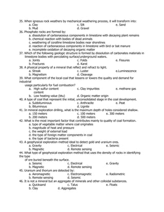 35. When igneous rock weathers by mechanical weathering process, it will transform into:
a. Clay c. Silt e. Sand
b. Mud d. Gravel
36. Phosphate rocks are formed by:
a. dissolution of carbonaceous components in limestone with decaying plant remains
b. chemical reaction with bodies of dead animals
c. weathering of coralline limestone bodies near shorelines
d. reaction of carbonaceous components in limestone with bird or bat manure
e. incomplete oxidation of decaying organic matter
37. Which of the following geologic structure is formed by dissolution of carbonates materials in
limestone bodies with percolating surface/underground waters.
a. Joints c. Folds e. Fissures
b. Fractures d. Karst
38. A physical property of a mineral that reflect and refract to light.
a. Streak c. Luster e.Luminescence
b. Magnetism d. Cleavage
39. What component of the local coal that lessens or lowers the quality and demand for
industrial
usage particularly for fuel combustion?
a. High sulfur content c. Clay impurities e. methane gas
content
b. Low heating value (btu) d. Organic matter origin
40. A type of coal that represent the initial, unconsolidated stage in the coal development.
a. Subbituminous c. Anthracite e. Peat
b. Bituminous d. Lignite
41. In mineral exploration drilling, what is the maximum depth of holes considered shallow.
a. 150 meters c. 100 meters e. 300 meters
b. 200 meters d. 500 meters
42. What is the most important factor that contributes mainly to quality of coal formation.
a. type of vegetable matter where coal originates
b. magnitude of heat and pressure
c. the weight of external load
d. the type of foreign matter components in coal
e. the type of bacteria present
43. A geophysical exploration method ideal to detect gold and uranium ores.
a. Gravity c. Electrical e. Seismic
b. Magnetic d. Remote sensing
44. What type of geophysical exploration method that uses the density of rocks in identifying
the type
of ore buried beneath the surface.
a. Seismic c. Electrical e. Gravity
b. Magnetic d. Remote sensing
45. Uranium and thorium are detected by:
a. Aeromagnetic c. Electromagnetic e. Radiometric
b. Remote sensing d. Seismic
46. It is not a mineral but an aggregate of minerals and other colloidal substances.
a. Quicksand c. Talus e. Floats
b. Clay d. Aggregates
 