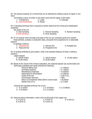 82. The physical property of a mineral that can be detected by holding a piece of copper in one
hand
and holding a piece of amber on the other hand and the copper is felt colder.
A. Transparency C. Luster E. Cleavage
B. Heat Conductivity D. Streak
83. A sampling technique that is required to further determine the mining and metallurgical
properties
like grade of the ore.
A. Grab Sampling C. Channel Sampling E. Random Sampling
B. Bulk Sampling D. Muck Sampling
84. An ore deposit where tonnage and grade of the ore are computed partly from specific
measurements, samples or production data, and partly from projections for a reasonable
distance
on geologic evidence.
A. Indicated Ore C. Inferred Ore E. Probable Ore
B. Measured Ore D. Prospective Ore
85. In locating drillholes by grid system, what is the standard distance of holes in drilling a
porphyry
copper deposit.
A. 100.00 meters C. 150.00 meters E. 175.00 meters
B. 75.00 meters D. 50.00 meters
86. Based on the result of the mineral exploration, the explored deposit was economically and
technically evaluated and results showed the following:
Mining & Milling Cost = $ 3.00/ton
Overhead Expenses = $ 1.00/ton
Miscellaneous Expenses = $ 0.60/ton
Depreciation & Amortization = $ 0.85/ton
Grade of the Ore = 0.60 % Cu
Concentrator Recovery = 90%
Return of Investment (ROI) before income taxes = $0.30/ton
Market Price of Cu = $ 2.10/lb
Compute the expected profit per ton of ore.
A. $ 12.33/ton C. $ 19.45/ton E. $ 15.98/ton
B. $ 10.45/ton D. $ 11.02/ton
87. Using the above information, what is the cut-off grade of the copper ore:
A. 0.21% Cu C. 0.34% Cu E. 0.15% Cu
B. 0.25% Cu D. 0.22% Cu
 