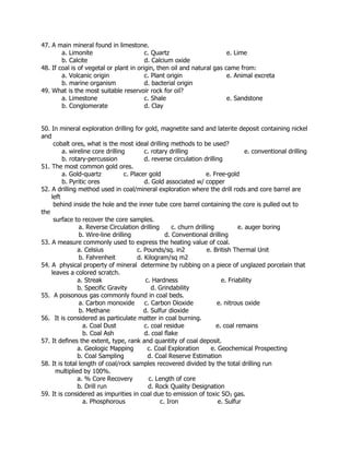 47. A main mineral found in limestone.
a. Limonite c. Quartz e. Lime
b. Calcite d. Calcium oxide
48. If coal is of vegetal or plant in origin, then oil and natural gas came from:
a. Volcanic origin c. Plant origin e. Animal excreta
b. marine organism d. bacterial origin
49. What is the most suitable reservoir rock for oil?
a. Limestone c. Shale e. Sandstone
b. Conglomerate d. Clay
50. In mineral exploration drilling for gold, magnetite sand and laterite deposit containing nickel
and
cobalt ores, what is the most ideal drilling methods to be used?
a. wireline core drilling c. rotary drilling e. conventional drilling
b. rotary-percussion d. reverse circulation drilling
51. The most common gold ores.
a. Gold-quartz c. Placer gold e. Free-gold
b. Pyritic ores d. Gold associated w/ copper
52. A drilling method used in coal/mineral exploration where the drill rods and core barrel are
left
behind inside the hole and the inner tube core barrel containing the core is pulled out to
the
surface to recover the core samples.
a. Reverse Circulation drilling c. churn drilling e. auger boring
b. Wire-line drilling d. Conventional drilling
53. A measure commonly used to express the heating value of coal.
a. Celsius c. Pounds/sq. in2 e. British Thermal Unit
b. Fahrenheit d. Kilogram/sq m2
54. A physical property of mineral determine by rubbing on a piece of unglazed porcelain that
leaves a colored scratch.
a. Streak c. Hardness e. Friability
b. Specific Gravity d. Grindability
55. A poisonous gas commonly found in coal beds.
a. Carbon monoxide c. Carbon Dioxide e. nitrous oxide
b. Methane d. Sulfur dioxide
56. It is considered as particulate matter in coal burning.
a. Coal Dust c. coal residue e. coal remains
b. Coal Ash d. coal flake
57. It defines the extent, type, rank and quantity of coal deposit.
a. Geologic Mapping c. Coal Exploration e. Geochemical Prospecting
b. Coal Sampling d. Coal Reserve Estimation
58. It is total length of coal/rock samples recovered divided by the total drilling run
multiplied by 100%.
a. % Core Recovery c. Length of core
b. Drill run d. Rock Quality Designation
59. It is considered as impurities in coal due to emission of toxic SO3 gas.
a. Phosphorous c. Iron e. Sulfur
 