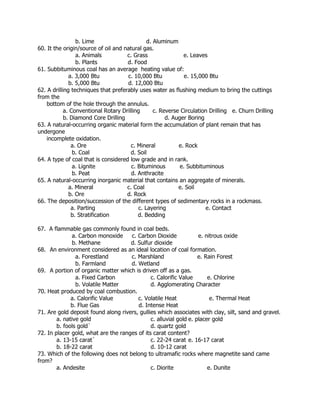b. Lime d. Aluminum
60. It the origin/source of oil and natural gas.
a. Animals c. Grass e. Leaves
b. Plants d. Food
61. Subbituminous coal has an average heating value of:
a. 3,000 Btu c. 10,000 Btu e. 15,000 Btu
b. 5,000 Btu d. 12,000 Btu
62. A drilling techniques that preferably uses water as flushing medium to bring the cuttings
from the
bottom of the hole through the annulus.
a. Conventional Rotary Drilling c. Reverse Circulation Drilling e. Churn Drilling
b. Diamond Core Drilling d. Auger Boring
63. A natural-occurring organic material form the accumulation of plant remain that has
undergone
incomplete oxidation.
a. Ore c. Mineral e. Rock
b. Coal d. Soil
64. A type of coal that is considered low grade and in rank.
a. Lignite c. Bituminous e. Subbituminous
b. Peat d. Anthracite
65. A natural-occurring inorganic material that contains an aggregate of minerals.
a. Mineral c. Coal e. Soil
b. Ore d. Rock
66. The deposition/succession of the different types of sedimentary rocks in a rockmass.
a. Parting c. Layering e. Contact
b. Stratification d. Bedding
67. A flammable gas commonly found in coal beds.
a. Carbon monoxide c. Carbon Dioxide e. nitrous oxide
b. Methane d. Sulfur dioxide
68. An environment considered as an ideal location of coal formation.
a. Forestland c. Marshland e. Rain Forest
b. Farmland d. Wetland
69. A portion of organic matter which is driven off as a gas.
a. Fixed Carbon c. Calorific Value e. Chlorine
b. Volatile Matter d. Agglomerating Character
70. Heat produced by coal combustion.
a. Calorific Value c. Volatile Heat e. Thermal Heat
b. Flue Gas d. Intense Heat
71. Are gold deposit found along rivers, gullies which associates with clay, silt, sand and gravel.
a. native gold c. alluvial gold e. placer gold
b. fools gold` d. quartz gold
72. In placer gold, what are the ranges of its carat content?
a. 13-15 carat` c. 22-24 carat e. 16-17 carat
b. 18-22 carat d. 10-12 carat
73. Which of the following does not belong to ultramafic rocks where magnetite sand came
from?
a. Andesite c. Diorite e. Dunite
 