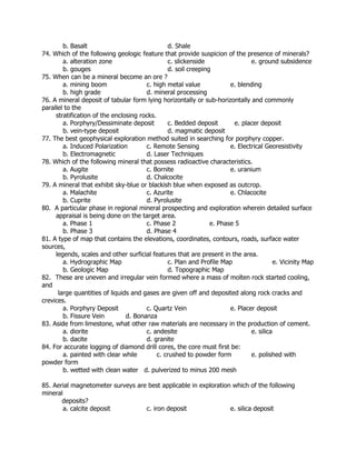 b. Basalt d. Shale
74. Which of the following geologic feature that provide suspicion of the presence of minerals?
a. alteration zone c. slickenside e. ground subsidence
b. gouges d. soil creeping
75. When can be a mineral become an ore ?
a. mining boom c. high metal value e. blending
b. high grade d. mineral processing
76. A mineral deposit of tabular form lying horizontally or sub-horizontally and commonly
parallel to the
stratification of the enclosing rocks.
a. Porphyry/Dessiminate deposit c. Bedded deposit e. placer deposit
b. vein-type deposit d. magmatic deposit
77. The best geophysical exploration method suited in searching for porphyry copper.
a. Induced Polarization c. Remote Sensing e. Electrical Georesistivity
b. Electromagnetic d. Laser Techniques
78. Which of the following mineral that possess radioactive characteristics.
a. Augite c. Bornite e. uranium
b. Pyrolusite d. Chalcocite
79. A mineral that exhibit sky-blue or blackish blue when exposed as outcrop.
a. Malachite c. Azurite e. Chlacocite
b. Cuprite d. Pyrolusite
80. A particular phase in regional mineral prospecting and exploration wherein detailed surface
appraisal is being done on the target area.
a. Phase 1 c. Phase 2 e. Phase 5
b. Phase 3 d. Phase 4
81. A type of map that contains the elevations, coordinates, contours, roads, surface water
sources,
legends, scales and other surficial features that are present in the area.
a. Hydrographic Map c. Plan and Profile Map e. Vicinity Map
b. Geologic Map d. Topographic Map
82. These are uneven and irregular vein formed where a mass of molten rock started cooling,
and
large quantities of liquids and gases are given off and deposited along rock cracks and
crevices.
a. Porphyry Deposit c. Quartz Vein e. Placer deposit
b. Fissure Vein d. Bonanza
83. Aside from limestone, what other raw materials are necessary in the production of cement.
a. diorite c. andesite e. silica
b. dacite d. granite
84. For accurate logging of diamond drill cores, the core must first be:
a. painted with clear while c. crushed to powder form e. polished with
powder form
b. wetted with clean water d. pulverized to minus 200 mesh
85. Aerial magnetometer surveys are best applicable in exploration which of the following
mineral
deposits?
a. calcite deposit c. iron deposit e. silica deposit
 