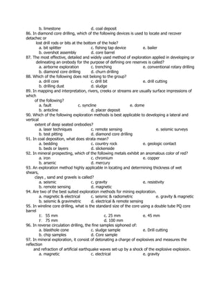 b. limestone d. coal deposit
86. In diamond core drilling, which of the following devices is used to locate and recover
detachec or
lost drill rods or bits at the bottom of the hole?
a. bit splitter c. fishing tap device e. bailer
b. overshot assembly d. core barrel
87. The most effective, detailed and widely used method of exploration applied in developing or
delineating an orebody for the purpose of defining ore reserves is called?
a. airborne exploration c. trenching e. conventional rotary drilling
b. diamond core drilling d. churn drilling
88. Which of the following does not belong to the group?
a. drill core c. drill bit e. drill cutting
b. drilling dust d. sludge
89. In mapping and interpretation, rivers, creeks or streams are usually surface impressions of
which
of the following?
a. fault c. syncline e. dome
b. anticline d. placer deposit
90. Which of the following exploration methods is best applicable to developing a lateral and
vertical
extent of deep seated orebodies?
a. laser techniques c. remote sensing e. seismic surveys
b. test pitting d. diamond core drilling
91. In coal deposition, what does strata mean?
a. bedding c. country rock e. geologic contact
b. beds or layers d. slickenside
92. In mineral prospecting, which of the following metals exhibit an anomalous color of red?
a. iron c. chromium e. copper
b. arsenic d. mercury
93. An exploration method highly applicable in locating and determining thickness of wet
shears,
clays , sand and gravels is called?
a. seismic c. gravity e. resistivity
b. remote sensing d. magnetic
94. Are two of the best suited exploration methods for mining exploration.
a. magnetic & electrical c. seismic & radiometric e. gravity & magnetic
b. seismic & gravimetric d. electrical & remote sensing
95. In wireline core drilling, what is the standard size of the core using a double tube PQ core
barrel
E. 55 mm c. 25 mm e. 45 mm
F. 75 mm d. 100 mm
96. In reverse circulation drilling, the fine samples siphoned of:
a. blasthole cone c. sludge sample e. Drill cutting
b. chip samples d. Core sample
97. In mineral exploration, it consist of detonating a charge of explosives and measures the
reflection
and refraction of artificial earthquake waves set-up by a shock of the explosive explosion.
a. magnetic c. electrical e. gravity
 