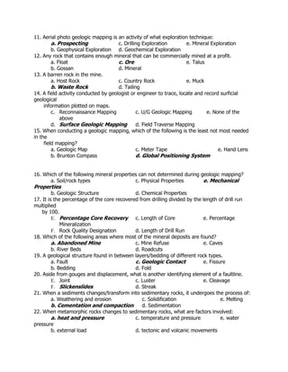 11. Aerial photo geologic mapping is an activity of what exploration technique:
a. Prospecting c. Drilling Exploration e. Mineral Exploration
b. Geophysical Exploration d. Geochemical Exploration
12. Any rock that contains enough mineral that can be commercially mined at a profit.
a. Float c. Ore e. Talus
b. Gossan d. Mineral
13. A barren rock in the mine.
a. Host Rock c. Country Rock e. Muck
b. Waste Rock d. Tailing
14. A field activity conducted by geologist or engineer to trace, locate and record surficial
geological
information plotted on maps.
c. Reconnaissance Mapping c. U/G Geologic Mapping e. None of the
above
d. Surface Geologic Mapping d. Field Traverse Mapping
15. When conducting a geologic mapping, which of the following is the least not most needed
in the
field mapping?
a. Geologic Map c. Meter Tape e. Hand Lens
b. Brunton Compass d. Global Positioning System
16. Which of the following mineral properties can not determined during geologic mapping?
a. Soil/rock types c. Physical Properties e. Mechanical
Properties
b. Geologic Structure d. Chemical Properties
17. It is the percentage of the core recovered from drilling divided by the length of drill run
multiplied
by 100.
E. Percentage Core Recovery c. Length of Core e. Percentage
Mineralization
F. Rock Quality Designation d. Length of Drill Run
18. Which of the following areas where most of the mineral deposits are found?
a. Abandoned Mine c. Mine Refuse e. Caves
b. River Beds d. Roadcuts
19. A geological structure found in between layers/bedding of different rock types.
a. Fault c. Geologic Contact e. Fissure
b. Bedding d. Fold
20. Aside from gouges and displacement, what is another identifying element of a faultline.
E. Joint c. Luster e. Cleavage
F. Slickenslides d. Streak
21. When a sediments changes/transform into sedimentary rocks, it undergoes the process of:
a. Weathering and erosion c. Solidification e. Melting
b. Cementation and compaction d. Sedimentation
22. When metamorphic rocks changes to sedimentary rocks, what are factors involved:
a. heat and pressure c. temperature and pressure e. water
pressure
b. external load d. tectonic and volcanic movements
 