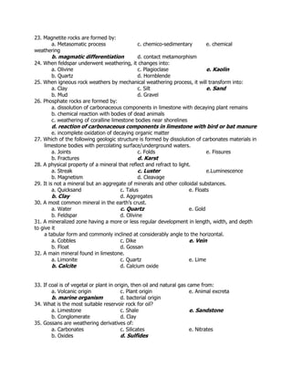 23. Magnetite rocks are formed by:
a. Metasomatic process c. chemico-sedimentary e. chemical
weathering
b. magmatic differentiation d. contact metamorphism
24. When feldspar underwent weathering, it changes into:
a. Olivine c. Plagioclase e. Kaolin
b. Quartz d. Hornblende
25. When igneous rock weathers by mechanical weathering process, it will transform into:
a. Clay c. Silt e. Sand
b. Mud d. Gravel
26. Phosphate rocks are formed by:
a. dissolution of carbonaceous components in limestone with decaying plant remains
b. chemical reaction with bodies of dead animals
c. weathering of coralline limestone bodies near shorelines
d. reaction of carbonaceous components in limestone with bird or bat manure
e. incomplete oxidation of decaying organic matter
27. Which of the following geologic structure is formed by dissolution of carbonates materials in
limestone bodies with percolating surface/underground waters.
a. Joints c. Folds e. Fissures
b. Fractures d. Karst
28. A physical property of a mineral that reflect and refract to light.
a. Streak c. Luster e.Luminescence
b. Magnetism d. Cleavage
29. It is not a mineral but an aggregate of minerals and other colloidal substances.
a. Quicksand c. Talus e. Floats
b. Clay d. Aggregates
30. A most common mineral in the earth’s crust.
a. Water c. Quartz e. Gold
b. Feldspar d. Olivine
31. A mineralized zone having a more or less regular development in length, width, and depth
to give it
a tabular form and commonly inclined at considerably angle to the horizontal.
a. Cobbles c. Dike e. Vein
b. Float d. Gossan
32. A main mineral found in limestone.
a. Limonite c. Quartz e. Lime
b. Calcite d. Calcium oxide
33. If coal is of vegetal or plant in origin, then oil and natural gas came from:
a. Volcanic origin c. Plant origin e. Animal excreta
b. marine organism d. bacterial origin
34. What is the most suitable reservoir rock for oil?
a. Limestone c. Shale e. Sandstone
b. Conglomerate d. Clay
35. Gossans are weathering derivatives of:
a. Carbonates c. Silicates e. Nitrates
b. Oxides d. Sulfides
 