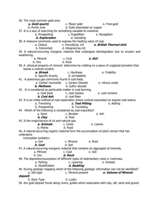 36. The most common gold ores.
a. Gold-quartz c. Placer gold e. Free-gold
b. Pyritic ores d. Gold associated w/ copper
37. It is a way of searching for something valuable to mankind.
a. Prospecting c. Expedition e. Navigation
b. Exploration d. Sampling
38. A measure commonly used to express the heating value of coal.
a. Celsius c. Pounds/sq. in2 e. British Thermal Unit
b. Fahrenheit d. Kilogram/sq m2
39. A natural-occurring inorganic material that undergoes disintegration due to erosion and
weathering.
a. Mineral c. Coal e. Soil
b. Ore d. Rock
40. A physical property of mineral determine by rubbing on a piece of unglazed porcelain that
leaves a colored scratch.
a. Streak c. Hardness e. Friability
b. Specific Gravity d. Grindability
41. A poisonous gas commonly found in coal beds.
a. Carbon monoxide c. Carbon Dioxide e. nitrous oxide
b. Methane d. Sulfur dioxide
42. It is considered as particulate matter in coal burning.
a. Coal Dust c. coal residue e. coal remains
b. Coal Ash d. coal flake
43. It is an initial method of coal exploration where vertical excavation to expose coal seams.
a. Trenching c. Test Pitting e. Aditing
b. Prospecting d. Tunneling
44. Which of the following is considered as coal impurities?
a. Sand c. Boulder e. Ash
b. Clay d. Peat
45. It the origin/source of oil and natural gas.
a. Animals c. Grass e. Leaves
b. Plants d. Food
46. A natural-occurring organic material form the accumulation of plant remain that has
undergone
incomplete oxidation.
a. Ore c. Mineral e. Rock
b. Coal d. Soil
47. A natural-occurring inorganic material that contains an aggregate of minerals.
a. Mineral c. Coal e. Soil
b. Ore d. Rock
48. The deposition/succession of different types of sedimentary rocks in rockmass.
a. Parting c. Layering e. Contact
b. Stratification d. Bedding
49. During geologic mapping which of the following geologic information can not be identified?
a. Soil type c. Mineral present e. Volume of Mineral
deposit
b. Rock Type d. Luster
50. Are gold deposit found along rivers, gullies which associates with clay, silt, sand and gravel.
 