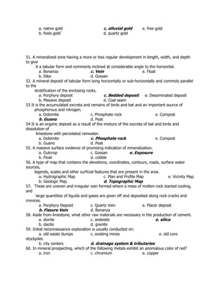a. native gold c. alluvial gold e. free gold
b. fools gold` d. quartz gold
51. A mineralized zone having a more or less regular development in length, width, and depth
to give
it a tabular form and commonly inclined at considerable angle to the horizontal.
a. Bonanza c. Vein e. Float
b. Dike d. Gossan
52. A mineral deposit of tabular form lying horizontally or sub-horizontally and commoly parallel
to the
stratification of the enclosing rocks.
a. Porphyry deposit c. Bedded deposit e. Dessiminated deposit
b. Massive deposit d. Coal seam
53 It is the accumulated excreta and remains of birds and bat and an important source of
phosphorous and nitrogen.
a. Dolomite c. Phosphate rock e. Compost
b. Guano d. Peat
54 It is an organic deposit as a result of the mixture of the excreta of bat and birds and
dissolution of
limestone with percolated rainwater.
a. Dolomite c. Phosphate rock e. Compost
b. Guano d. Peat
55. A massive surface evidence of promising indication of mineralization.
a. Outcrop c. Gossan e. Exposure
b. Float d. cobble
56. A type of map that contains the elevations, coordinates, contours, roads, surface water
sources,
legends, scales and other surficial features that are present in the area.
a. Hydrographic Map c. Plan and Profile Map e. Vicinity Map
b. Geologic Map d. Topographic Map
57. These are uneven and irregular vein formed where a mass of molten rock started cooling,
and
large quantities of liquids and gases are given off and deposited along rock cracks and
crevices.
a. Porphyry Deposit c. Quartz Vein e. Placer deposit
b. Fissure Vein d. Bonanza
58. Aside from limestone, what other raw materials are necessary in the production of cement.
a. diorite c. andesite e. silica
b. dacite d. granite
59. Initial reconnaissance exploration is usually conducted on:
a. old waste dumps c. existing mines e. old core
stockpiles
b. city centers d. drainage system & tributaries
60. In mineral prospecting, which of the following metals exhibit an anomalous color of red?
a. iron c. chromium e. copper
 