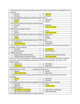 1. Mineral resource with tonnage, grade and mineral content estimated with a reasonable level of
confidence
a. Inferred b. Indicated
c. Measures d. Probable
2. The best adaptable geophysical method in search of oil is
a. Magnetic b. Radioactive
c. Seismic d. Electric
3. All minerals yield positive gravity anomaly except
a. Chromite b. Magnetite
c. Barite d. None of the above
4. Which is not a gangue mineral
a. Quartz b. Barite
c. Gypsum d. None of the above
5. A mineralized rock that is too lean in ore minerals to yield a profit
a. Gangue b. Waste
c. Protore d. Protolith
6. All are essential in reporting deposit types to PSE except
a. Transparency b. Materiality
c. None of the above d. Competence
7. Lowest grade, or quality, of mineralized material that qualifies as economically mineable and
available in a given deposit
a. Threshold b. Cut-off grade
c. Mineral resource d. Mineral reserve
8. PMRC stands for
a. Philippine Mineral Reserve Code b. Philippine Mineral Resource Code
c. Philippine Mineral Reporting Council d. None of the above
9. It is one of the main principle in reporting of deposit type to PSE that is defined as sufficient
information, clear & unambiguous presentation of data, not misleading to the readers of the
“Public Report”
a. Competence b. Informative
c. Transparency d. Materiality
10. Exploration technique which involves measurement of the electrical conductivity of the
sulfide minerals is called _________ geophysical study/survey
a. Magnetic b. Seismic
c. Induced Polarization d. Radioactive
11. Mineral resource with tonnage, grade and mineral content estimated with a low level of
confidence
a. Inferred b. Estimated
c. Guess d. Indicated
12. Magnetic geophysical method is applicable in searching for what commodity
a. Chromite b. Nickel
c. Magnetite d. All of the above
13. LIDAR stands for
a. Light Detection and Ranging b. Light Delivery and Ranging
c. Light Detection and Reading d. None of the above
14. It is the earliest and oldest form of remote sensing
 