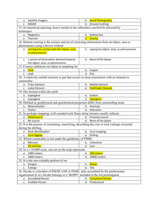 a. Satellite Imagery b. Aerial Photography
c. RADAR d. Ground truthing
15. In mineral prospecting, heavy metals in the subsurface can best be detected by ___________
techniques
a. Magnetics b. Radioactive
c. Thermal d. Gravity
16. Remote sensing is the science and art of extracting information from an object, area or
phenomenon using a device without
a. coming into contact with the object, area,
or phenomenon
b. seeing the object, area, or phenomenon
c. a source of illumination directed towards
the object, area, or phenomenon
d. None of the above
17. Coarser sediments are taken in sampling for
a. Gold b. Copper
c. Lead d. Zinc
18. A relatively mobile element or gas that occurs in close association with an element or
commodity
a. Trace Element b. Mobile Element
c. Index Element d. Pathfinder Element
19. Ore formed within the earth
a. Supergene b. Endore
c. Supragene d. Hypogene
20. Defined as geophysical and geochemical properties differ from surrounding areas
a. Mineralization b. Anomaly
c. Outlier d. Alteration
21. In geologic mapping, well-rounded rock floats along streams usually indicate
a. Distal source b. Proximal source
c. No source d. None of the above
22. It is the process of examining, classifying, describing the core or rock cuttings extracted
during the drilling.
a. Rock identification b. Core mapping
c. Core logging d. Drilling
23. Which commodity is not under the guidelines of PMRC
a. Mercury b. Limestone
c. Oil and Gas d. Coal
24. In a 1:10,000 scale, one cm on the map represents
a. 1000 meters b. 100 meters
c. 2000 meters d. 10000 meters
25. It is the non-valuable portion of ore
a. Gangue b. Waste
c. Tailings d. Tills
26. He/she is a member of PSEM, GSP or PSME, duly accredited by the professional
organization to w/c he/she belongs or a “ROPO” included in the list promulgated
a. Accredited Person b. Competent Person
c. Credible Person d. Professional
 