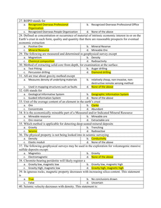 27. ROPO stands for
a. Recognized Overseas Professional
Organization
b. Recognized Overseas Professional Office
c. Recognized Overseas People Organization d. None of the above
28. Defined as concentration or occurrence of material of intrinsic economic interest in or on the
Earth’s crust in such form, quality and quantity that there are reasonable prospects for eventual
economic extraction
a. Positive Ore b. Mineral Reserve
c. Mineral Resource d. Mineable Ore
29. The following are measured and determined in geophysical survey except
a. Magnetism b. Density
c. Chemical composition d. Radioactivity
30. Method of extracting solid core from depth, for examination at the surface.
a. Test Pitting b. Auger drilling
c. Percussion drilling d. Diamond drilling
31. All are true about gravity method except
a. Measures density of underlying materials b. relatively cheap, non-invasive, non-
destructive remote sensing method
c. Used in mapping structures such as faults d. None of the above
32. GIS stands for
a. Geological Informative System b. Geographic Information System
c. Guided Information System d. None of the above
33. Unit of the average content of an element in the earth’s crust
a. Ore b. Clarke
c. Concentrate d. Abundant
34. It is the economically mineable part of a Measured and/or Indicated Mineral Resource
a. Mineable resource b. Mineable ore
c. Ore reserve d. Extractable ore
35. Which method is applicable for detecting deep-seated mineral deposits
a. Gravity b. Trenching
c. Seismic d. Radioactive
36. The physical property is not being looked into in seismic surveying
a. Density b. Conductivity
c. Elastic moduli d. None of the above
37. The following geophysical surveys may be used in the exploration for volcanogenic massive
sulfide deposits except:
a. Magnetics b. Gravity
c. Electromagnetic d. None of the above
38. Chromite-bearing peridotite will likely register a
a. Gravity low, magnetic low b. Gravity low, magnetic high
c. Gravity High, magnetic low d. Gravity high, magnetic high
39. In igneous rocks, magnetic property decreases with increasing silica content. This statement
is
a. True b. No conclusions drawn
c. False d. Uncertain
40. Seismic velocity decreases with density. This statement is:
 