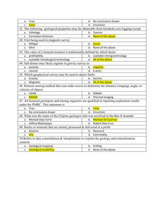 a. True b. No conclusions drawn
c. False d. Uncertain
41. The following geological properties may be obtainable from borehole core logging except
a. Lithology b. Texture
c. Formation thickness d. None of the above
42. Unit being used in magnetic survey
a. Milligal b. Gauss
c. Ohm d. None of the above
43. The value of a mineral resource is traditionally defined by which factor
a. profitability b. available mining technology
c. available metallurgical technology d. All of the above
44. Salt domes may likely register in gravity survey as
a. positive b. negative
c. neutral d. b and c
45. Which geophysical survey may be used to detect faults
a. Gravity b. Seismic
c. Magnetic d. All of the above
46. Remote sensing method that uses radio waves to determine the distance (ranging), angle, or
velocity of objects
a. LIDAR b. SONAR
c. RADAR d. Thermal Imaging
47. All licensed geologists and mining engineers are qualified in reporting exploration results
under the PMRC. This statement is
a. True b. False
c. No conclusions drawn d. Uncertain
48. What was the name of the Filipino geologist who was involved in the Bre-X Scandal
a. Michael Dela Torre b. Michael De Guzman
c. Jeffrey Malampaya d. Robert Dela Cruz
49. Rocks or minerals that are mined, processed & delivered at a profit
a. Reserve b. Resource
c. Ore d. Commodity
50.Refers to data consolidation & interpretation to explain the geology and mineralization
controls
a. Geological mapping b. Drilling
c. Geological modelling d. None of the above
 