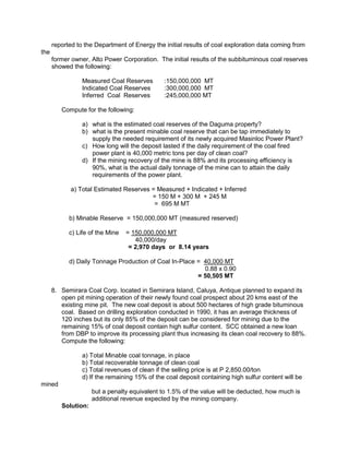reported to the Department of Energy the initial results of coal exploration data coming from
the
former owner, Alto Power Corporation. The initial results of the subbituminous coal reserves
showed the following:
Measured Coal Reserves :150,000,000 MT
Indicated Coal Reserves :300,000,000 MT
Inferred Coal Reserves :245,000,000 MT
Compute for the following:
a) what is the estimated coal reserves of the Daguma property?
b) what is the present minable coal reserve that can be tap immediately to
supply the needed requirement of its newly acquired Masinloc Power Plant?
c) How long will the deposit lasted if the daily requirement of the coal fired
power plant is 40,000 metric tons per day of clean coal?
d) If the mining recovery of the mine is 88% and its processing efficiency is
90%, what is the actual daily tonnage of the mine can to attain the daily
requirements of the power plant.
a) Total Estimated Reserves = Measured + Indicated + Inferred
= 150 M + 300 M + 245 M
= 695 M MT
b) Minable Reserve = 150,000,000 MT (measured reserved)
c) Life of the Mine = 150,000,000 MT
40,000/day
= 2,970 days or 8.14 years
d) Daily Tonnage Production of Coal In-Place = 40,000 MT
0.88 x 0.90
= 50,505 MT
8. Semirara Coal Corp. located in Semirara Island, Caluya, Antique planned to expand its
open pit mining operation of their newly found coal prospect about 20 kms east of the
existing mine pit. The new coal deposit is about 500 hectares of high grade bituminous
coal. Based on drilling exploration conducted in 1990, it has an average thickness of
120 inches but its only 85% of the deposit can be considered for mining due to the
remaining 15% of coal deposit contain high sulfur content. SCC obtained a new loan
from DBP to improve its processing plant thus increasing its clean coal recovery to 88%.
Compute the following:
a) Total Minable coal tonnage, in place
b) Total recoverable tonnage of clean coal
c) Total revenues of clean if the selling price is at P 2,850.00/ton
d) If the remaining 15% of the coal deposit containing high sulfur content will be
mined
but a penalty equivalent to 1.5% of the value will be deducted, how much is
additional revenue expected by the mining company.
Solution:
 