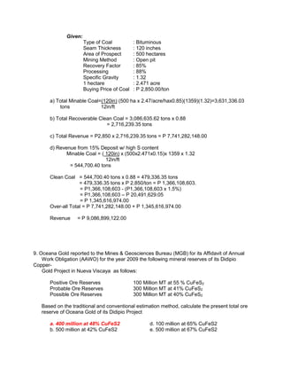 Given:
Type of Coal : Bituminous
Seam Thickness : 120 inches
Area of Prospect : 500 hectares
Mining Method : Open pit
Recovery Factor : 85%
Processing : 88%
Specific Gravity : 1.32
1 hectare : 2.471 acre
Buying Price of Coal : P 2,850.00/ton
a) Total Minable Coal=(120in) (500 ha x 2.47/acre/hax0.85)(1359)(1.32)=3,631,336.03
tons 12in/ft
b) Total Recoverable Clean Coal = 3,086,635.62 tons x 0.88
= 2,716,239.35 tons
c) Total Revenue = P2,850 x 2,716,239.35 tons = P 7,741,282,148.00
d) Revenue from 15% Deposit w/ high S content
Minable Coal = ( 120in) x (500x2.471x0.15)x 1359 x 1.32
12in/ft
= 544,700.40 tons
Clean Coal = 544,700.40 tons x 0.88 = 479,336.35 tons
= 479,336.35 tons x P 2,850/ton = P 1,366,108,603.
= P1,366,108,603 - (P1,366,108,603 x 1.5%)
= P1,366,108,603 – P 20,491,629.05
= P 1,345,616,974.00
Over-all Total = P 7,741,282,148.00 + P 1,345,616,974.00
Revenue = P 9,086,899,122.00
9. Oceana Gold reported to the Mines & Geosciences Bureau (MGB) for its Affidavit of Annual
Work Obligation (AAWO) for the year 2009 the following mineral reserves of its Didipio
Copper-
Gold Project in Nueva Viscaya as follows:
Positive Ore Reserves 100 Million MT at 55 % CuFeS2
Probable Ore Reserves 300 Million MT at 41% CuFeS2
Possible Ore Reserves 300 Million MT at 40% CuFeS2
Based on the traditional and conventional estimation method, calculate the present total ore
reserve of Oceana Gold of its Didipio Project
a. 400 million at 48% CuFeS2 d. 100 million at 65% CuFeS2
b. 500 million at 42% CuFeS2 e. 500 million at 67% CuFeS2
 