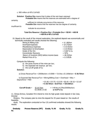 c. 900 million at 45% CuFeS2
Solution: Positive Ore means that 4 sides of the vein been exposed
Probable Ore means that the reserves are estimated with a degree of
certainty
sufficient to indicate occurrence of the resource.
Possible Ore means that the reserves has low degree of certainty
insufficient to
indicate its occurrence.
Total Ore Reserve = Positive Ore + Probable Ore = 100 M + 400 M
= 400 M at 48% CuFeS2
10. Based on the result of the mineral exploration, the explored deposit was economically and
technically evaluated and results showed the following:
Mining & Milling Cost = $ 1.80/ton
Overhead Expenses = $ 0.75/ton
Miscellaneous Expenses = $ 0.55/ton
Depreciation & Amortization = $ 0.45/ton
Grade of the Ore = 0.68 % Cu
Concentrator Recovery = 92%
Return of Invstmnt (ROI) before income taxes = $0.32/ton
Market Price of Cu = $ 2.85/lb
Compute the following:
a) the gross income of the mine per ton;
b) the expected net revenue per ton;
c) the cut-off grade of Cu
Solution:
a) Gross Revenue/Ton = 2000lbs/ton x 0.0068 = 13.6 lbs x $ 2.85lb/ton = $ 38.76/ton
b) Expected Net Revenue/Ton = Mining/Milling Cost + Overhead + Misc +
Depre/Amor + ROI
= $1.80 + $ 0.75 + $ 0.55 + $0.45 + $0.32 = $ 3.87
= $ 38.76/ton - $3.87/ton = $34.89/ton
Cut-off Grade = $ 3.8 7/ton = 1.48 lbs (4.27lbs/2000lbs/ton)
$ 2.85/lb x 0.92 or 0.07% Cu
11. Climax-Arimco, Canadian firm intend to mine its high grade nickel deposit in San Jose,
Oriental
Mindoro. The company plan to mine the deposit for 25 years based on the results of
feasibility
study. The exploration conducted on four (4) confirmed orebodies showed the following
results:
Orebody Proven Reserve (MT) Grade, % Ni Grade, % Co Grade,%
Fe
 