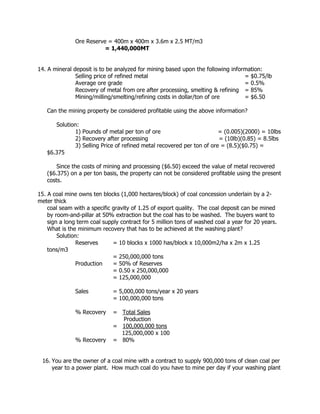 Ore Reserve = 400m x 400m x 3.6m x 2.5 MT/m3
= 1,440,000MT
14. A mineral deposit is to be analyzed for mining based upon the following information:
Selling price of refined metal = $0.75/lb
Average ore grade = 0.5%
Recovery of metal from ore after processing, smelting & refining = 85%
Mining/milling/smelting/refining costs in dollar/ton of ore = $6.50
Can the mining property be considered profitable using the above information?
Solution:
1) Pounds of metal per ton of ore = (0.005)(2000) = 10lbs
2) Recovery after processing = (10lb)(0.85) = 8.5lbs
3) Selling Price of refined metal recovered per ton of ore = (8.5)($0.75) =
$6.375
Since the costs of mining and processing ($6.50) exceed the value of metal recovered
($6.375) on a per ton basis, the property can not be considered profitable using the present
costs.
15. A coal mine owns ten blocks (1,000 hectares/block) of coal concession underlain by a 2-
meter thick
coal seam with a specific gravity of 1.25 of export quality. The coal deposit can be mined
by room-and-pillar at 50% extraction but the coal has to be washed. The buyers want to
sign a long term coal supply contract for 5 million tons of washed coal a year for 20 years.
What is the minimum recovery that has to be achieved at the washing plant?
Solution:
Reserves = 10 blocks x 1000 has/block x 10,000m2/ha x 2m x 1.25
tons/m3
= 250,000,000 tons
Production = 50% of Reserves
= 0.50 x 250,000,000
= 125,000,000
Sales = 5,000,000 tons/year x 20 years
= 100,000,000 tons
% Recovery = Total Sales
Production
= 100,000,000 tons
125,000,000 x 100
% Recovery = 80%
16. You are the owner of a coal mine with a contract to supply 900,000 tons of clean coal per
year to a power plant. How much coal do you have to mine per day if your washing plant
 
