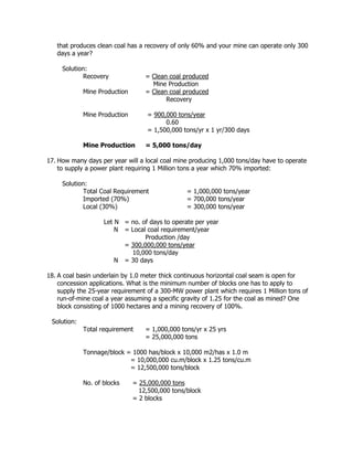 that produces clean coal has a recovery of only 60% and your mine can operate only 300
days a year?
Solution:
Recovery = Clean coal produced
Mine Production
Mine Production = Clean coal produced
Recovery
Mine Production = 900,000 tons/year
0.60
= 1,500,000 tons/yr x 1 yr/300 days
Mine Production = 5,000 tons/day
17. How many days per year will a local coal mine producing 1,000 tons/day have to operate
to supply a power plant requiring 1 Million tons a year which 70% imported:
Solution:
Total Coal Requirement = 1,000,000 tons/year
Imported (70%) = 700,000 tons/year
Local (30%) = 300,000 tons/year
Let N = no. of days to operate per year
N = Local coal requirement/year
Production /day
= 300,000,000 tons/year
10,000 tons/day
N = 30 days
18. A coal basin underlain by 1.0 meter thick continuous horizontal coal seam is open for
concession applications. What is the minimum number of blocks one has to apply to
supply the 25-year requirement of a 300-MW power plant which requires 1 Million tons of
run-of-mine coal a year assuming a specific gravity of 1.25 for the coal as mined? One
block consisting of 1000 hectares and a mining recovery of 100%.
Solution:
Total requirement = 1,000,000 tons/yr x 25 yrs
= 25,000,000 tons
Tonnage/block = 1000 has/block x 10,000 m2/has x 1.0 m
= 10,000,000 cu.m/block x 1.25 tons/cu.m
= 12,500,000 tons/block
No. of blocks = 25,000,000 tons
12,500,000 tons/block
= 2 blocks
 