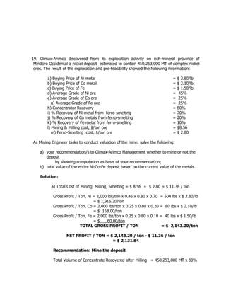 19. Climax-Arimco discovered from its exploration activity on rich-mineral province of
Mindoro Occidental a nickel deposit estimated to contain 450,253,000 MT of complex nickel
ores. The result of the exploration and pre-feasibility showed the following information:
a) Buying Price of Ni metal = $ 3.80/lb
b) Buying Price of Co metal = $ 2.10/lb
c) Buying Price of Fe = $ 1.50/lb
d) Average Grade of Ni ore = 45%
e) Average Grade of Co ore = 25%
g) Average Grade of Fe ore = 25%
h) Concentrator Recovery = 80%
i) % Recovery of Ni metal from ferro-smelting = 70%
j) % Recovery of Co metals from ferro-smelting = 20%
k) % Recovery of Fe metal from ferro-smelting = 10%
l) Mining & Milling cost, $/ton ore = $8.56
m) Ferro-Smelting cost, $/ton ore = $ 2.80
As Mining Engineer tasks to conduct valuation of the mine, solve the following:
a) your recommendation/s to Climax-Arimco Management whether to mine or not the
deposit
by showing computation as basis of your recommendation;
b) total value of the entire Ni-Co-Fe deposit based on the current value of the metals.
Solution:
a) Total Cost of Mining, Milling, Smelting = $ 8.56 + $ 2.80 = $ 11.36 / ton
Gross Profit / Ton, Ni = 2,000 lbs/ton x 0.45 x 0.80 x 0.70 = 504 lbs x $ 3.80/lb
= $ 1,915.20/ton
Gross Profit / Ton, Co = 2,000 lbs/ton x 0.25 x 0.80 x 0.20 = 80 lbs x $ 2.10/lb
= $ 168.00/ton
Gross Profit / Ton, Fe = 2,000 lbs/ton x 0.25 x 0.80 x 0.10 = 40 lbs x $ 1.50/lb
= $ 60.00/ton
TOTAL GROSS PROFIT / TON = $ 2,143.20/ton
NET PROFIT / TON = $ 2,143.20 / ton - $ 11.36 / ton
= $ 2,131.84
Recommendation: Mine the deposit
Total Volume of Concentrate Recovered after Milling = 450,253,000 MT x 80%
 
