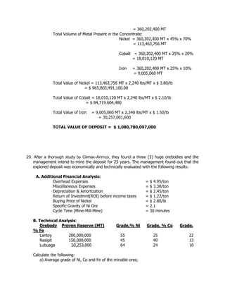 = 360,202,400 MT
Total Volume of Metal Present in the Concentrate:
Nickel = 360,202,400 MT x 45% x 70%
= 113,463,756 MT
Cobalt = 360,202,400 MT x 25% x 20%
= 18,010,120 MT
Iron = 360,202,400 MT x 25% x 10%
= 9,005,060 MT
Total Value of Nickel = 113,463,756 MT x 2,240 lbs/MT x $ 3.80/lb
= $ 965,803,491,100.00
Total Value of Cobalt = 18,010,120 MT x 2,240 lbs/MT x $ 2.10/lb
= $ 84,719.604,480
Total Value of Iron = 9,005,060 MT x 2,240 lbs/MT x $ 1.50/lb
= 30,257,001,600
TOTAL VALUE OF DEPOSIT = $ 1,080,780,097,000
20. After a thorough study by Climax-Arimco, they found a three (3) huge orebodies and the
management intend to mine the deposit for 25 years. The management found out that the
explored deposit was economically and technically evaluated with the following results:
A. Additional Financial Analysis:
Overhead Expenses = $ 4.95/ton
Miscellaneous Expenses = $ 3.30/ton
Depreciation & Amortization = $ 2.45/ton
Return of Investmnt(ROI) before income taxes = $ 1.22/ton
Buying Price of Nickel = $ 2.80/lb
Specific Gravity of Ni Ore = 2.1
Cycle Time (Mine-Mill-Mine) = 30 minutes
B. Technical Analysis:
Orebody Proven Reserve (MT) Grade,% Ni Grade, % Co Grade,
% Fe
Lantoy 200,000,000 55 25 22
Nasipit 150,000,000 45 40 13
Lubuaga 50,253,000 64 24 10
Calculate the following:
a) Average grade of Ni, Co and Fe of the minable ores;
 