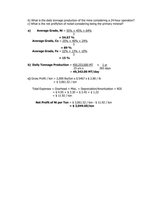 b) What is the daily tonnage production of the mine considering a 24-hour operation?
c) What is the net profit/ton of nickel considering being the primary mineral?
a) Average Grade, Ni = 55% + 45% + 64%
3
= 54.67 %
Average Grade, Co = 25% + 40% + 24%
3
= 89 %
Average Grade, Fe = 22% + 13% + 10%
3
= 15 %
b) Daily Tonnage Production = 450,253,000 MT x 1 yr
25 yrs x 365 days
= 49,343.00 MT/day
c) Gross Profit / ton = 2,000 lbs/ton x 0.5467 x $ 2.80 / lb
= $ 3,061.52 / ton
Total Expenses = Overhead + Misc. + Depreciation/Amortization + ROI
= $ 4.95 + $ 3.30 + $ 2.45 + $ 1.22
= $ 11.92 / ton
Net Profit of Ni per Ton = $ 3,061.52 / ton - $ 11.92 / ton
= $ 3,049.60/ton
 